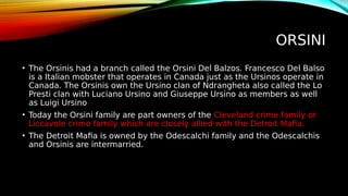 ORSINI
• The Orsinis had a branch called the Orsini Del Balzos. Francesco Del Balso
is a Italian mobster that operates in Canada just as the Ursinos operate in
Canada. The Orsinis own the Ursino clan of Ndrangheta also called the Lo
Presti clan with Luciano Ursino and Giuseppe Ursino as members as well
as Luigi Ursino
• Today the Orsini family are part owners of the Cleveland crime family or
Liccavole crime family which are closely allied with the Detroit Mafia.
• The Detroit Mafia is owned by the Odescalchi family and the Odescalchis
and Orsinis are intermarried.
 