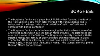 BORGHESE
• The Borghese family are a papal Black Nobility that founded the Bank of
the Holy Spirit in 1605 which later merged with various banks and is
today part of the large Italian bank called UniCredit. UniCredit was in
contract with Banco Santander.
• The Borghese family specialize in managing the African-American mafias
and street gangs which pay the Italian Mafia tributes. The Borgheses are
also part owners of the Vatican. The Borgheses recently married with the
Paterno-Manganelli family of Sicily and now own their palazzo in Sicily.
The Sicilian Mafia is still very active and have a joint headquarters in
Monte Carlo, Monaco with the Russian Mafia. They launder criminal profits
through Monte Carlo casinos.
 