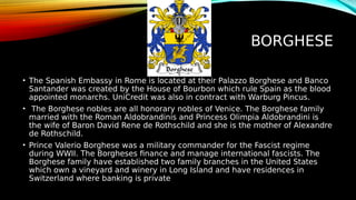 BORGHESE
• The Spanish Embassy in Rome is located at their Palazzo Borghese and Banco
Santander was created by the House of Bourbon which rule Spain as the blood
appointed monarchs. UniCredit was also in contract with Warburg Pincus.
• The Borghese nobles are all honorary nobles of Venice. The Borghese family
married with the Roman Aldobrandinis and Princess Olimpia Aldobrandini is
the wife of Baron David Rene de Rothschild and she is the mother of Alexandre
de Rothschild.
• Prince Valerio Borghese was a military commander for the Fascist regime
during WWII. The Borgheses finance and manage international fascists. The
Borghese family have established two family branches in the United States
which own a vineyard and winery in Long Island and have residences in
Switzerland where banking is private
 