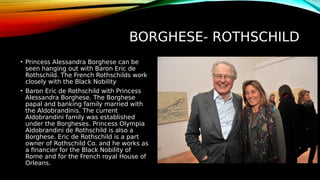 BORGHESE- ROTHSCHILD
• Princess Alessandra Borghese can be
seen hanging out with Baron Eric de
Rothschild. The French Rothschilds work
closely with the Black Nobility
• Baron Eric de Rothschild with Princess
Alessandra Borghese. The Borghese
papal and banking family married with
the Aldobrandinis. The current
Aldobrandini family was established
under the Borgheses. Princess Olympia
Aldobrandini de Rothschild is also a
Borghese. Eric de Rothschild is a part
owner of Rothschild Co. and he works as
a financier for the Black Nobility of
Rome and for the French royal House of
Orleans.
 