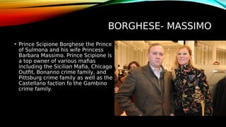BORGHESE- MASSIMO
• Prince Scipione Borghese the Prince
of Sulmona and his wife Princess
Barbara Massimo. Prince Scipione is
a top owner of various mafias
including the Sicilian Mafia, Chicago
Outfit, Bonanno crime family, and
Pittsburg crime family as well as the
Castellano faction fo the Gambino
crime family.
 