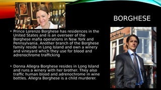 BORGHESE
• Prince Lorenzo Borghese has residences in the
United States and is an overseer of the
Borghese mafia operations in New York and
Pennsylvania. Another branch of the Borghese
family reside in Long Island and own a winery
and vineyard which they use for blood and
adrenochrome trafficking
• Donna Allegra Borghese resides in Long Island
and runs a winery with her brother. They also
traffic human blood and adrenochrome in wine
bottles. Allegra Borghese is a child murderer.
 