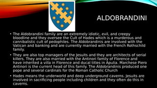 ALDOBRANDINI
• The Aldobrandini family are an extremely idiotic, evil, and creepy
bloodline and they oversee the Cult of Hades which is a murderous and
cannibalistic cult of pedophiles. The Aldobrandinis are involved with the
Vatican and banking and are currently married with the French Rothschild
family.
• They are also top managers of the Jesuits and they are architects of serial
killers. They are also married with the Antinori family of Florence and
have inherited a villa in Florence and ducal titles in Apulia. Marchese Piero
Antinori is the current head of this family. The Aldobrandinis produced one
pope and several cardinals for the Roman Catholic Church
• Hades means the underworld and deep underground caverns. Jesuits are
involved in sacrificing people including children and they often do this in
caverns.
 