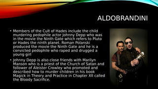 ALDOBRANDINI
• Members of the Cult of Hades include the child
murdering pedophile actor Johnny Depp who was
in the movie the Ninth Gate which refers to Pluto
or Hades the ninth planet. Roman Polanski
produced the movie the Ninth Gate and he is a
convicted pedophile who raped and drugged a
young girl
• Johnny Depp is also close friends with Marilyn
Manson who is a priest of the Church of Satan and
follower of Aleister Crowley who promoted and
described how to murder children in his book
Magick in Theory and Practice in Chapter XII called
the Bloody Sacrifice.
 