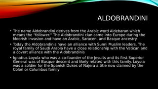 ALDOBRANDINI
• The name Aldobrandini derives from the Arabic word Aldebaran which
means the "follower." The Aldobrandini clan came into Europe during the
Moorish invasion and have an Arabic, Saracen, and Basque ancestry.
• Today the Aldobrandinis have an alliance with Sunni Muslim leaders. The
royal family of Saudi Arabia have a close relationship with the Vatican and
a covert alliance with the Aldobrandinis
• Ignatius Loyola who was a co-founder of the Jesuits and its first Superior
General was of Basque descent and likely related with this family. Loyola
was a soldier for the Spanish Dukes of Najera a title now claimed by the
Colon or Columbus family
 
