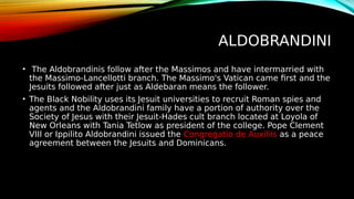 ALDOBRANDINI
• The Aldobrandinis follow after the Massimos and have intermarried with
the Massimo-Lancellotti branch. The Massimo's Vatican came first and the
Jesuits followed after just as Aldebaran means the follower.
• The Black Nobility uses its Jesuit universities to recruit Roman spies and
agents and the Aldobrandini family have a portion of authority over the
Society of Jesus with their Jesuit-Hades cult branch located at Loyola of
New Orleans with Tania Tetlow as president of the college. Pope Clement
VIII or Ippilito Aldobrandini issued the Congregatio de Auxiliis as a peace
agreement between the Jesuits and Dominicans.
 