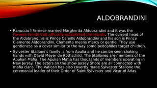 ALDOBRANDINI
• Ranuccio I Farnese married Margherita Aldobrandini and it was the
Farnese family that officially established the Jesuits. The current head of
the Aldobrandinis is Prince Camillo Aldobrandini and his son is Prince
Clemente Aldobrandini. Clemente means mercy or gentle. They use
gentleness as a cover similar to the way some pedophiles target children.
• Sylvester Stallone's family is from Apulia and he can be seen shaking
hands with David Meyer de Rothschild. The Stallones are members of the
Apulian Mafia. The Apulian Mafia has thousands of members operating in
New Jersey. The actors on the show Jersey Shore are all connected with
mafia clans. The Vatican has also covertly made Sylvester Stallone the
ceremonial leader of their Order of Saint Sylvester and Vicar of Atlas
 