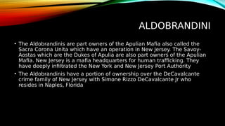 ALDOBRANDINI
• The Aldobrandinis are part owners of the Apulian Mafia also called the
Sacra Corona Unita which have an operation in New Jersey. The Savoy-
Aostas which are the Dukes of Apulia are also part owners of the Apulian
Mafia. New Jersey is a mafia headquarters for human trafficking. They
have deeply infiltrated the New York and New Jersey Port Authority
• The Aldobrandinis have a portion of ownership over the DeCavalcante
crime family of New Jersey with Simone Rizzo DeCavalcante Jr who
resides in Naples, Florida
 
