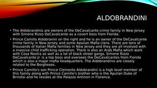 ALDOBRANDINI
• The Aldobrandinis are owners of the DeCavalcante crime family in New Jersey
with Simone Rizzo DeCavalcante as a covert boss from Florida.
• Prince Camillo Aldobranini on the right and he is an owner of the DeCavalcante
crime family in New Jersey and some Apulian Mafia clans. There are tens of
thousands of Italian Mafia families in New Jersey and they are all involved with
a massive child trafficking operation. There is also an Arab Mafia which work
with Cosa Nostra as well as a lot of black street gangs. Simone Rizzo
DeCavalcante Jr. is a top boss and oversees the DeCavalcantes from Florida
which is also a major mafia headquarters. The Aldobrandinis are closely
related to the Borgheses.
• Prince Camillo's son Prince Clemente Aldobrandini is a high level member of
this family along with Prince Camillo's brother who is the Apulian Duke of
Brindisi and he resides at the Palazzo Antinori in Florence.
 