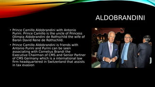 ALDOBRANDINI
• Prince Camillo Aldobrandini with Antonio
Purini. Prince Camillo is the uncle of Princess
Olimpia Aldobrandini de Rothschild the wife of
Baron David Rene de Rothschild.
• Prince Camillo Aldobrandini is friends with
Antonio Purini and Purini can be seen
associating with Cornelius Brandi the
Executive Chairman of CMS and Senior Partner
of CMS Germany which is a international law
firm headquartered in Switzerland that assists
in tax evasion
 