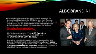 ALDOBRANDINI
• Antonio Purini with Cornelius Brandi who works as an
international tax lawyer for CMS and runs their German
branch and he also works in banking. The Brandi family were
also Nazis. CMS has a large branch in Switzerland where
banking is private. Brandi like the name Aldo-brandini.
• Cornelius Brandi specialises
in corporate and maritime law.
He has been a member of the CMS Executive
Committee since its inception in 1999 and
its Chairman from 2008 to 2019.
Cornelius Brandi holds several positions with public and
private institutions and is, among others, advisory board
member of a large German bank and board member of
a large downstream oil company. In addition, Cornelius is
also Chairman of various trusts and foundations.
 