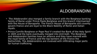 ALDOBRANDINI
• The Aldobrandini also merged a family branch with the Borghese banking
family of Rome under Prince Paolo Borghese and this branch intermarried
with the House of Bonaparte. The French House of Bonaparte still covertly
govern France and are loyal to the Black Nobility of Rome and Italian
royals.
• Prince Camillo Borghese or Pope Paul V created the Bank of the Holy Spirit
in 1605 and the bank eventually merged into UniCredit. The Borghese
and Aldobrandini families have an alliance and they have married with
the royal family of France and the top bankers of the France the
Rothschilds. The Aldobrandinis are involved with infiltrating major ports
for human trafficking.
 