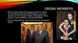 ORSINI MEMBERS
• Prince Lelio Orsini-D'Aragona with his father
Prince Raimondo Orsini-D'Aragona are part
owners of the Sicilian Mafia, Cleveland crime
family, Ursino Ndrina, and Israeli Mafia.
• Prince Edouard de Ligne with Princess Isabella
Orsini
 