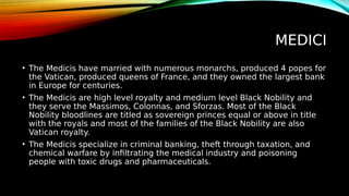 MEDICI
• The Medicis have married with numerous monarchs, produced 4 popes for
the Vatican, produced queens of France, and they owned the largest bank
in Europe for centuries.
• The Medicis are high level royalty and medium level Black Nobility and
they serve the Massimos, Colonnas, and Sforzas. Most of the Black
Nobility bloodlines are titled as sovereign princes equal or above in title
with the royals and most of the families of the Black Nobility are also
Vatican royalty.
• The Medicis specialize in criminal banking, theft through taxation, and
chemical warfare by infiltrating the medical industry and poisoning
people with toxic drugs and pharmaceuticals.
 