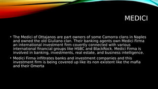 MEDICI
• The Medici of Ottajanos are part owners of some Camorra clans in Naples
and owned the old Giuliano clan. Their banking agents own Medici Firma
an international investment firm covertly connected with various
international financial groups like HSBC and BlackRock. Medici Firma is
involved in banking, investments, real estate, and business intelligence.
• Medici Firma infiltrates banks and investment companies and this
investment firm is being covered up like its non existent like the mafia
and their Omerta
 