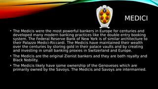 MEDICI
• The Medicis were the most powerful bankers in Europe for centuries and
developed many modern banking practices like the double entry booking
system. The Federal Reserve Bank of New York is of similar architecture to
their Palazzo Medici-Riccardi. The Medicis have maintained their wealth
over the centuries by storing gold in their palace vaults and by creating
and investing in small banking proxies in Switzerland and Europe.
• The Medicis are the original Zionist bankers and they are both royalty and
Black Nobility.
• The Medicis likely have some ownership of the Genoveses which are
primarily owned by the Savoys. The Medicis and Savoys are intermarried.
 