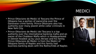 MEDICI
• Prince Ottaviano de Medici di Toscana the Prince of
Ottajano has a portion of ownership over the
Genovese crime family. Prince Ottaviano also has
authority over many Jewish white collar criminals in
New York City.
• Prince Ottaviano de Medici dei Toscana is a top
authority over the international banking mafia and an
owner of the Chaldean Mafia which is headquartered
in Detroit headed up by Louis Akrawi and his family.
Prince Ottaviano de Medici is from the Medici of
Ottajano family of Naples and this family had
business banking deals with the Rothschilds of Naples
 