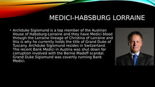 MEDICI-HABSBURG LORRAINE
• Archduke Sigismund is a top member of the Austrian
House of Habsburg-Lorraine and they have Medici blood
through the Lorraine lineage of Christina of Lorraine and
this is why he currently holds the title of Grand Duke of
Tuscany. Archduke Sigismund resides in Switzerland.
The recent Bank Medici in Austria was shut down for
corruption involved with the Bernie Madoff scandal.
Grand Duke Sigismund was covertly running Bank
Medici.
 