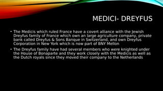 MEDICI- DREYFUS
• The Medicis which ruled France have a covert alliance with the Jewish
Dreyfus family of France which own an large agriculture company, private
bank called Dreyfus & Sons Banque in Switzerland, and own Dreyfus
Corporation in New York which is now part of BNY Mellon
• The Dreyfus family have had several members who were knighted under
the House of Bonaparte and they work closely with the Medicis as well as
the Dutch royals since they moved their company to the Netherlands
 