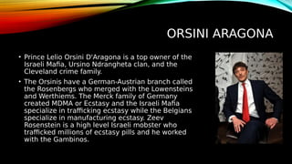 ORSINI ARAGONA
• Prince Lelio Orsini D'Aragona is a top owner of the
Israeli Mafia, Ursino Ndrangheta clan, and the
Cleveland crime family.
• The Orsinis have a German-Austrian branch called
the Rosenbergs who merged with the Lowensteins
and Werthiems. The Merck family of Germany
created MDMA or Ecstasy and the Israeli Mafia
specialize in trafficking ecstasy while the Belgians
specialize in manufacturing ecstasy. Zeev
Rosenstein is a high level Israeli mobster who
trafficked millions of ecstasy pills and he worked
with the Gambinos.
 