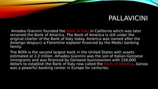 PALLAVICINI
Amadeo Giannini founded the Bank of Italy in California which was later
renamed the Bank of America. The Bank of America is still under the
original charter of the Bank of Italy today. America was named after the
Amerigo Vespucci a Florentine explorer financed by the Medici banking
family.
The BOfA is the second largest bank in the United States with assets
estimated at 2.2 trillion. Amadeo Giannini was the son of Italian-Genoese
immigrants and was financed by Genoese businessmen with 150,000
dollars to establish the Bank of Italy now called the Bank of America. Genoa
was a powerful banking center in Europe for centuries.
 