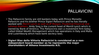 PALLAVICINI
• The Pallavicini family are still bankers today with Prince Moroello
Pallavicini and his brother Prince Sigieri Pallavicini and he has literally
worked with Merrill Lynch as well as JP Morgan, Prudential Financial and
Lehman Brothers. Andy Sieg is the current head of Merrill Lynch which is
owned by Bank of America. The Pallavicinis own a investment firm today
called Global Wealth Management which has operations in Italy and Malta
and Luxembourg which have bank secrecy laws.
• Sigieri Diaz della Vittoria Pallavicini is considered as a non-
independent board member as he represents the major
shareholders of Athena Investments A/S.
 