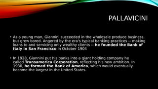 PALLAVICINI
• As a young man, Giannini succeeded in the wholesale produce business,
but grew bored. Angered by the era's typical banking practices -- making
loans to and servicing only wealthy clients -- he founded the Bank of
Italy in San Francisco in October 1904
• In 1928, Giannini put his banks into a giant holding company he
called Transamerica Corporation, reflecting his new ambition. In
1930, he formed the Bank of America, which would eventually
become the largest in the United States.
 