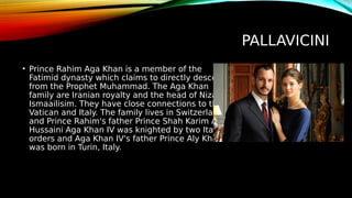 PALLAVICINI
• Prince Rahim Aga Khan is a member of the
Fatimid dynasty which claims to directly descend
from the Prophet Muhammad. The Aga Khan
family are Iranian royalty and the head of Nizari
Ismaailisim. They have close connections to the
Vatican and Italy. The family lives in Switzerland
and Prince Rahim's father Prince Shah Karim Al
Hussaini Aga Khan IV was knighted by two Italian
orders and Aga Khan IV's father Prince Aly Khan
was born in Turin, Italy.
 