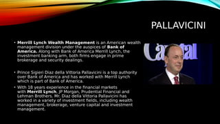 PALLAVICINI
• Merrill Lynch Wealth Management is an American wealth
management division under the auspices of Bank of
America. Along with Bank of America Merrill Lynch, the
investment banking arm, both firms engage in prime
brokerage and security dealings.
• Prince Sigieri Diaz della Vittoria Pallavicini is a top authority
over Bank of America and has worked with Merrill Lynch
which is part of Bank of America.
• With 18 years experience in the financial markets
with Merrill Lynch, JP Morgan, Prudential Financial and
Lehman Brothers. Mr. Diaz della Vittoria Pallavicini has
worked in a variety of investment fields, including wealth
management, brokerage, venture capital and investment
management.
 