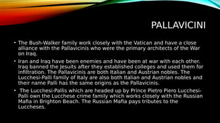 PALLAVICINI
• The Bush-Walker family work closely with the Vatican and have a close
alliance with the Pallavicinis who were the primary architects of the War
on Iraq.
• Iran and Iraq have been enemies and have been at war with each other.
Iraq banned the Jesuits after they established colleges and used them for
infiltration. The Pallavicinis are both Italian and Austrian nobles. The
Lucchesi-Palli family of Italy are also both Italian and Austrian nobles and
their name Palli has the same origins as the Pallavicinis.
• The Lucchesi-Pallis which are headed up by Prince Pietro Piero Lucchesi-
Palli own the Lucchese crime family which works closely with the Russian
Mafia in Brighton Beach. The Russian Mafia pays tributes to the
Luccheses.
 