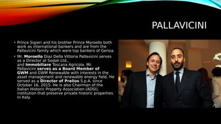 PALLAVICINI
• Prince Sigieri and his brother Prince Moroello both
work as international bankers and are from the
Pallavicini family which were top bankers of Genoa.
• Mr. Moroello Diaz Della Vittoria Pallavicini serves
as a Director at Sodali Ltd.,
and Immobiliare Toscana Agricola. Mr.
Pallavicini serves as a Board Member of
GWM and GWM Renewable with interests in the
asset management and renewable energy field. He
served as a Director of Prelios S.p.A. since
October 16, 2015. He is also Chairman of the
Italian Historic Property Association (ADSI),
institution that preserve private historic properties
in Italy.
 