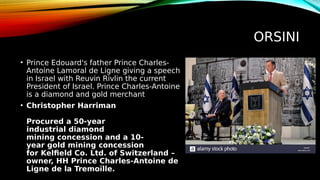 ORSINI
• Prince Edouard's father Prince Charles-
Antoine Lamoral de Ligne giving a speech
in Israel with Reuvin Rivlin the current
President of Israel. Prince Charles-Antoine
is a diamond and gold merchant
• Christopher Harriman
Procured a 50-year
industrial diamond
mining concession and a 10-
year gold mining concession
for Kelfield Co. Ltd. of Switzerland –
owner, HH Prince Charles-Antoine de
Ligne de la Tremoïlle.
 