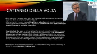 CATTANEO DELLA VOLTA
• Prince Andrea Cattaneo della Volta is a Genoese noble and banker with authority
over the Bank of America and Merrill Lynch
• After university I began my working life as a banker with specific expertise in
dealing with the Soviet Block and I worked for a merchant bank specialising in
export finance to socialist countries.
• I syndicated the loan by bringing together a small consortium of banks headed
by a Polish bank, Bank Handlowy International (Luxembourg) SA (I would later
became an advisor to the Polish Ministry of Finance). With the additional
participation of SACE (Italian Export Insurance Entity), the loan was finally signed
and approved. This was no easy task as Vietnam was viewed very negatively by
many in the West and suffering from stringent sanctions imposed by the USA.
• Before this deal I had been appointed CEO of the Italian fully-owned subsidiary of
the LFC, named London Finance SpA.
 
