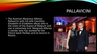 PALLAVICINI
• The Austrian Margrave Alfonso
Pallavicini with his wife Countess
Elisabeth of d'Udekem dAcoz who is
the sister of the Queen of Belgium and
she is extremely evil. Margrave Alfonso
is banker who has worked for the
French bank Paribas and its branch in
Russia.
 