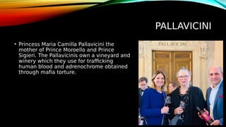PALLAVICINI
• Princess Maria Camilla Pallavicini the
mother of Prince Moroello and Prince
Sigieri. The Pallavicinis own a vineyard and
winery which they use for trafficking
human blood and adrenochrome obtained
through mafia torture.
 