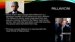 PALLAVICINI
• Prince Imam Yahya Sergio Yahe Pallavicini is a
Milanese member of the Pallavicinis and a Muslim.
The Pallavicini family really originated from Iran
and are covertly related to the Palavi royal family
of Iran. Iran and Iraq have been rivals and enemies.
The Jesuits were banished from Iraq.
• Princess Luciana Pallavicini is married with the
royal family of Afghanistan.
 