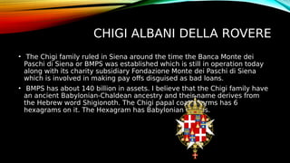 CHIGI ALBANI DELLA ROVERE
• The Chigi family ruled in Siena around the time the Banca Monte dei
Paschi di Siena or BMPS was established which is still in operation today
along with its charity subsidiary Fondazione Monte dei Paschi di Siena
which is involved in making pay offs disguised as bad loans.
• BMPS has about 140 billion in assets. I believe that the Chigi family have
an ancient Babylonian-Chaldean ancestry and their name derives from
the Hebrew word Shigionoth. The Chigi papal coat of arms has 6
hexagrams on it. The Hexagram has Babylonian origins.
 