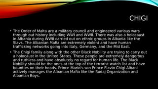 CHIGI
• The Order of Malta are a military council and engineered various wars
through out history including WWI and WWII. There was also a holocaust
in Albania during WWII carried out on ethnic groups in Albania like the
Slavs. The Albanian Mafia are extremely violent and have human
trafficking networks going into Italy, Germany, and the Mid East.
• The Chigi family along with the other Black Nobility are trying to carry out
a holocaust in the United States. These people are extremely dangerous
and ruthless and have absolutely no regard for human life. The Black
Nobility should be the ones at the top of the terrorist watch list and have
bounties on their heads. Prince Mario's son Prince Flavio Chigi-Albani
actively manages the Albanian Mafia like the Rudaj Organization and
Albanian Boys.
 