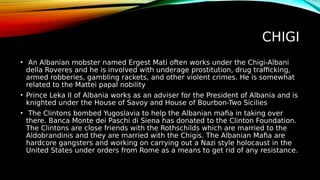 CHIGI
• An Albanian mobster named Ergest Mati often works under the Chigi-Albani
della Roveres and he is involved with underage prostitution, drug trafficking,
armed robberies, gambling rackets, and other violent crimes. He is somewhat
related to the Mattei papal nobility
• Prince Leka II of Albania works as an adviser for the President of Albania and is
knighted under the House of Savoy and House of Bourbon-Two Sicilies
• The Clintons bombed Yugoslavia to help the Albanian mafia in taking over
there. Banca Monte dei Paschi di Siena has donated to the Clinton Foundation.
The Clintons are close friends with the Rothschilds which are married to the
Aldobrandinis and they are married with the Chigis. The Albanian Mafia are
hardcore gangsters and working on carrying out a Nazi style holocaust in the
United States under orders from Rome as a means to get rid of any resistance.
 