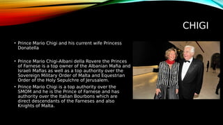 CHIGI
• Prince Mario Chigi and his current wife Princess
Donatella
• Prince Mario Chigi-Albani della Rovere the Princes
of Farnese is a top owner of the Albanian Mafia and
Israeli Mafias as well as a top authority over the
Sovereign Military Order of Malta and Equestrian
Order of the Holy Sepulchre of Jerusalem.
• Prince Mario Chigi is a top authority over the
SMOM and he is the Prince of Farnese and has
authority over the Italian Bourbons which are
direct descendants of the Farneses and also
Knights of Malta.
 