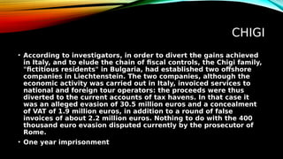 CHIGI
• According to investigators, in order to divert the gains achieved
in Italy, and to elude the chain of fiscal controls, the Chigi family,
"fictitious residents" in Bulgaria, had established two offshore
companies in Liechtenstein. The two companies, although the
economic activity was carried out in Italy, invoiced services to
national and foreign tour operators: the proceeds were thus
diverted to the current accounts of tax havens. In that case it
was an alleged evasion of 30.5 million euros and a concealment
of VAT of 1.9 million euros, in addition to a round of false
invoices of about 2.2 million euros. Nothing to do with the 400
thousand euro evasion disputed currently by the prosecutor of
Rome.
• One year imprisonment
 