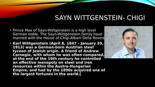 SAYN WITTGENSTEIN- CHIGI
• Prince Max of Sayn-Wittgenstein is a high level
German noble. The Sayn-Wittgenstein family have
married with the House of Chigi-Albani Della Rovere.
• Karl Wittgenstein (April 8, 1847 – January 20,
1913) was a German-born Austrian steel
tycoon of Jewish origin. A friend of Andrew
Carnegie, with whom he was often compared,
at the end of the 19th century he controlled
an effective monopoly on steel and iron
resources within the Austro-Hungarian
Empire, and had by the 1890s acquired one of
the largest fortunes in the world.[
 