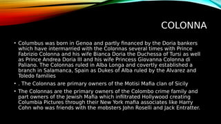 COLONNA
• Columbus was born in Genoa and partly financed by the Doria bankers
which have intermarried with the Colonnas several times with Prince
Fabrizio Colonna and his wife Bianca Doria the Duchessa of Tursi as well
as Prince Andrea Doria III and his wife Princess Giovanna Colonna di
Paliano. The Colonnas ruled in Alba Longa and covertly established a
branch in Salamanca, Spain as Dukes of Alba ruled by the Alvarez and
Toledo families
• . The Colonnas are primary owners of the Motisi Mafia clan of Sicily
• The Colonnas are the primary owners of the Colombo crime family and
part owners of the Jewish Mafia which infiltrated Hollywood creating
Columbia Pictures through their New York mafia associates like Harry
Cohn who was friends with the mobsters John Roselli and Jack Entratter.
 