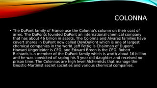 COLONNA
• The DuPont family of France use the Colonna's column on their coat of
arms. The DuPonts founded DuPont an international chemical company
that has about 46 billion in assets. The Colonna and Alvarez families have
covert shares in DuPont now called DowDuPont which is one of largest
chemical companies in the world. Jeff Fettig is Chairman of Dupont,
Howard Ungerleider is CFO, and Edward Breen is the CEO. Robert
Richards is a member of the DuPont family which is worth about 16 billion
and he was convicted of raping his 3 year old daughter and received no
prison time. The Colonnas are high level Alchemists that manage the
Gnostic-Martinist secret societies and various chemical companies.
 