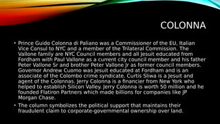 COLONNA
• Prince Guido Colonna di Paliano was a Commissioner of the EU, Italian
Vice Consul to NYC and a member of the Trilateral Commission. The
Vallone family are NYC Council members and all Jesuit educated from
Fordham with Paul Vallone as a current city council member and his father
Peter Vallone Sr and brother Peter Vallone Jr as former council members.
Governor Andrew Cuomo was Jesuit educated at Fordham and is an
associate of the Colombo crime syndicate. Curtis Sliwa is a Jesuit and
agent of the Colonnas. Jerry Colonna is a financier from New York who
helped to establish Silicon Valley. Jerry Colonna is worth 50 million and he
founded Flatiron Partners which made billions for companies like JP
Morgan Chase.
• The column symbolizes the political support that maintains their
fraudulent claim to corporate-governmental ownership over land.
 