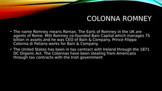 COLONNA ROMNEY
• The name Romney means Roman. The Earls of Romney in the UK are
agents of Rome. Mitt Romney co-founded Bain Capital which manages 75
billion in assets and he was CEO of Bain & Company. Prince Filippo
Colonna di Paliano works for Bain & Company.
• The United States has been in tax contract with Ireland through the 1871
DC Organic Act. The Colonnas have been stealing from Americans
through tax contracts with the Irish government
 