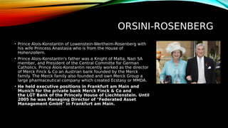 ORSINI-ROSENBERG
• Prince Alois-Konstantin of Lowenstein-Wertheim-Rosenberg with
his wife Princess Anastasia who is from the House of
Hohenzollern.
• Prince Alois-Konstantin's father was a Knight of Malta, Nazi SA
member, and President of the Central Committe for German
Catholics. Prince Alois-Konstantin recently worked as the director
of Merck Finck & Co an Austrian bank founded by the Merck
family. The Merck family also founded and own Merck Group a
large pharmaceutical company which created Ecstasy or MMDA.
• He held executive positions in Frankfurt am Main and
Munich for the private bank Merck Finck & Co and
the LGT Bank of the Princely House of Liechtenstein. Until
2005 he was Managing Director of "Federated Asset
Management GmbH" in Frankfurt am Main.
 