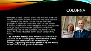 COLONNA
• Princess Jeanne Colonna di Paliano with her husband
Prince Prospero Colonna di Paliano and he is a Prince
Assistant to the Papal Throne and he oversees
pedophilia networks within the Vatican and Roman
Catholic priesthood. Prince Prospero works closely with
corrupt cops involved with pedophilia and child
trafficking and he also oversees the Jesuit Anthony
Fauci who was educated at the Jesuit college Holy
Cross.
• The Colonna family, also known as Sciarrillo or
Sciarra, is an Italian papal noble family. It was
powerful in medieval and Renaissance
Rome, supplying one Pope (Martin V) and many
other church and political leaders.
 