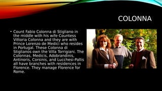 COLONNA
• Count Fabio Colonna di Stigliano in
the middle with his wife Countess
Vittoria Colonna and they are with
Prince Lorenzo de Medici who resides
in Portugal. These Colonna di
Stiglianos own the Villa Torrigiani. The
Colonnas, Medicis, Adobrandinis,
Antinoris, Corsinis, and Lucchesi-Pallis
all have branches with residences in
Florence. They manage Florence for
Rome.
 