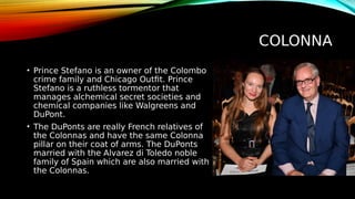 COLONNA
• Prince Stefano is an owner of the Colombo
crime family and Chicago Outfit. Prince
Stefano is a ruthless tormentor that
manages alchemical secret societies and
chemical companies like Walgreens and
DuPont.
• The DuPonts are really French relatives of
the Colonnas and have the same Colonna
pillar on their coat of arms. The DuPonts
married with the Alvarez di Toledo noble
family of Spain which are also married with
the Colonnas.
 